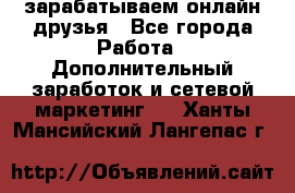 зарабатываем онлайн друзья - Все города Работа » Дополнительный заработок и сетевой маркетинг   . Ханты-Мансийский,Лангепас г.